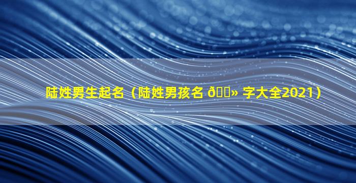 陆姓男生起名（陆姓男孩名 🌻 字大全2021）